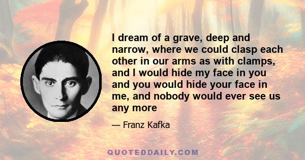 I dream of a grave, deep and narrow, where we could clasp each other in our arms as with clamps, and I would hide my face in you and you would hide your face in me, and nobody would ever see us any more