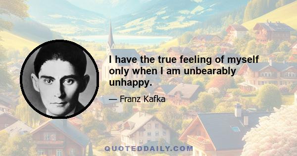 I have the true feeling of myself only when I am unbearably unhappy.