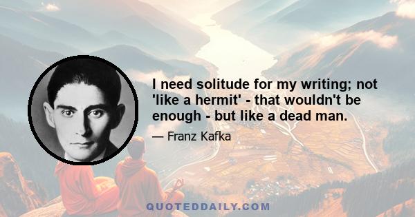 I need solitude for my writing; not 'like a hermit' - that wouldn't be enough - but like a dead man.