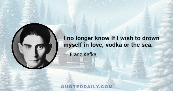 I no longer know If I wish to drown myself in love, vodka or the sea.