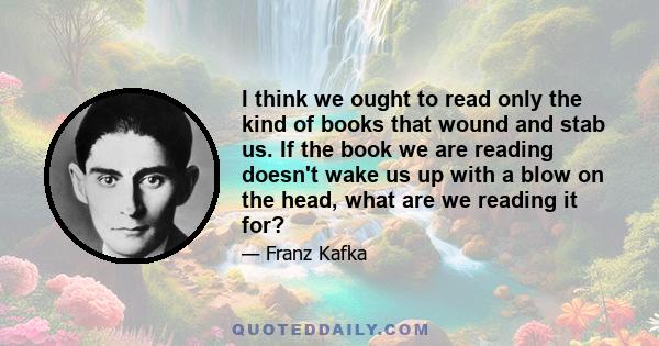 I think we ought to read only the kind of books that wound and stab us. If the book we are reading doesn't wake us up with a blow on the head, what are we reading it for?