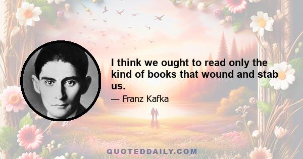 I think we ought to read only the kind of books that wound and stab us.