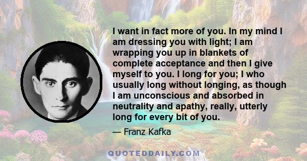 I want in fact more of you. In my mind I am dressing you with light; I am wrapping you up in blankets of complete acceptance and then I give myself to you. I long for you; I who usually long without longing, as though I 