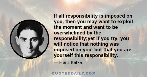 If all responsibility is imposed on you, then you may want to exploit the moment and want to be overwhelmed by the responsibility;yet if you try, you will notice that nothing was imposed on you, but that you are