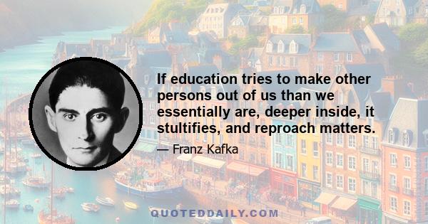 If education tries to make other persons out of us than we essentially are, deeper inside, it stultifies, and reproach matters.