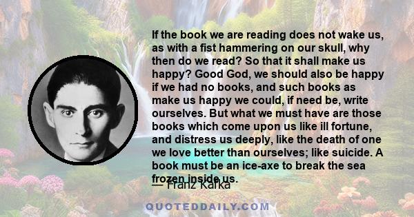 If the book we are reading does not wake us, as with a fist hammering on our skull, why then do we read it?