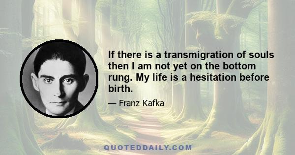 If there is a transmigration of souls then I am not yet on the bottom rung. My life is a hesitation before birth.