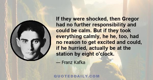 If they were shocked, then Gregor had no further responsibility and could be calm. But if they took everything calmly, he he, too, had no reason to get excited and could, if he hurried, actually be at the station by