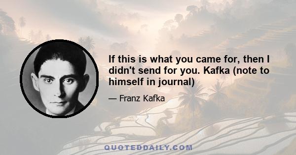 If this is what you came for, then I didn't send for you. Kafka (note to himself in journal)