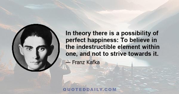 In theory there is a possibility of perfect happiness: To believe in the indestructible element within one, and not to strive towards it.