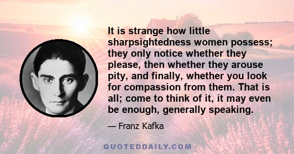 It is strange how little sharpsightedness women possess; they only notice whether they please, then whether they arouse pity, and finally, whether you look for compassion from them. That is all; come to think of it, it