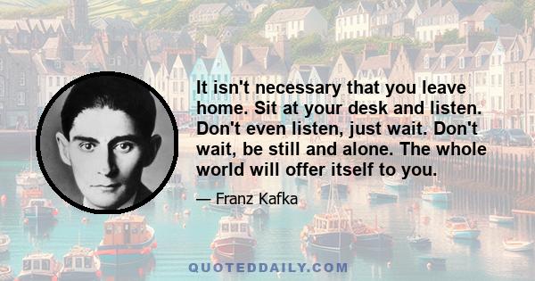 It isn't necessary that you leave home. Sit at your desk and listen. Don't even listen, just wait. Don't wait, be still and alone. The whole world will offer itself to you.