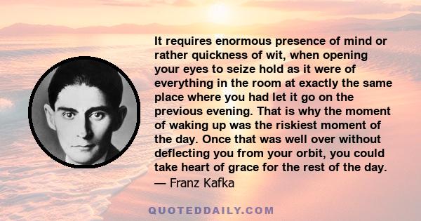 It requires enormous presence of mind or rather quickness of wit, when opening your eyes to seize hold as it were of everything in the room at exactly the same place where you had let it go on the previous evening. That 