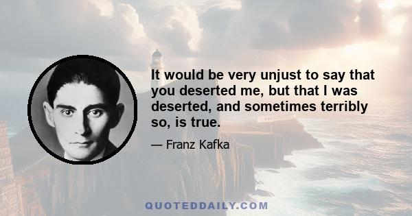 It would be very unjust to say that you deserted me, but that I was deserted, and sometimes terribly so, is true.