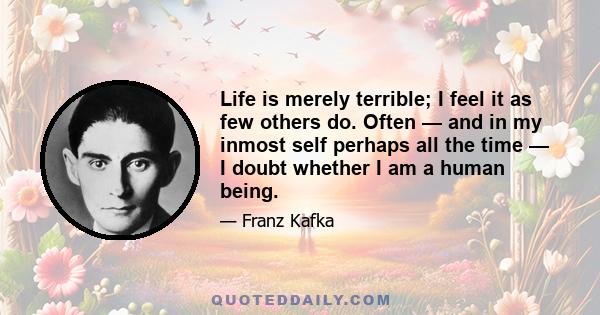 Life is merely terrible; I feel it as few others do. Often — and in my inmost self perhaps all the time — I doubt whether I am a human being.