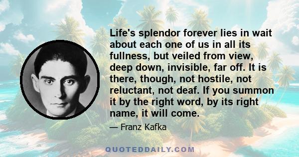 Life's splendor forever lies in wait about each one of us in all its fullness, but veiled from view, deep down, invisible, far off. It is there, though, not hostile, not reluctant, not deaf. If you summon it by the