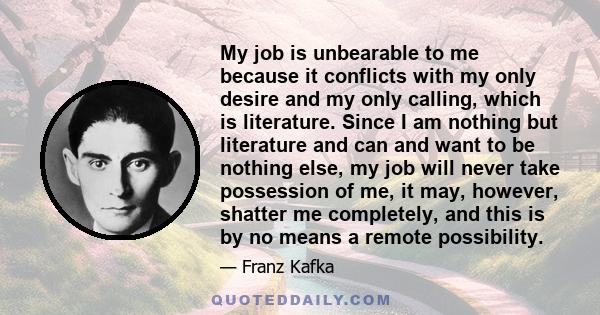 My job is unbearable to me because it conflicts with my only desire and my only calling, which is literature. Since I am nothing but literature and can and want to be nothing else, my job will never take possession of