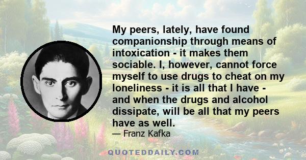 My peers, lately, have found companionship through means of intoxication - it makes them sociable. I, however, cannot force myself to use drugs to cheat on my loneliness - it is all that I have - and when the drugs and