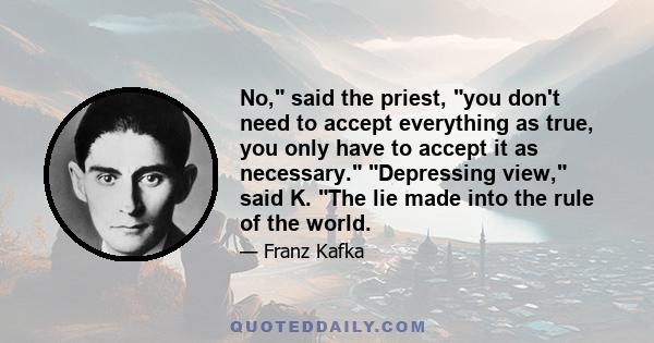 No, said the priest, you don't need to accept everything as true, you only have to accept it as necessary. Depressing view, said K. The lie made into the rule of the world.