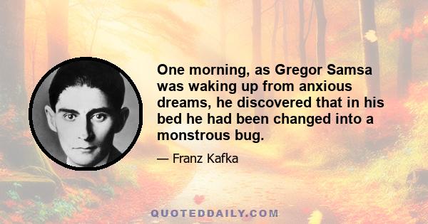 One morning, as Gregor Samsa was waking up from anxious dreams, he discovered that in his bed he had been changed into a monstrous bug.