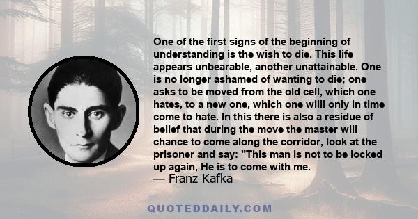 One of the first signs of the beginning of understanding is the wish to die. This life appears unbearable, another unattainable. One is no longer ashamed of wanting to die; one asks to be moved from the old cell, which