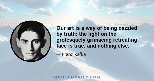 Our art is a way of being dazzled by truth: the light on the grotesquely grimacing retreating face is true, and nothing else.