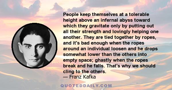 People keep themselves at a tolerable height above an infernal abyss toward which they gravitate only by putting out all their strength and lovingly helping one another. They are tied together by ropes, and it's bad