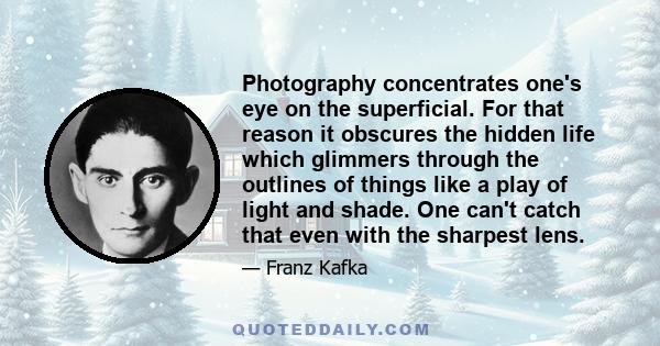 Photography concentrates one's eye on the superficial. For that reason it obscures the hidden life which glimmers through the outlines of things like a play of light and shade. One can't catch that even with the