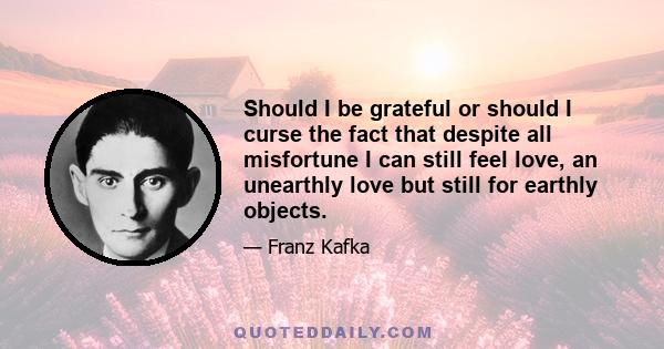 Should I be grateful or should I curse the fact that despite all misfortune I can still feel love, an unearthly love but still for earthly objects.