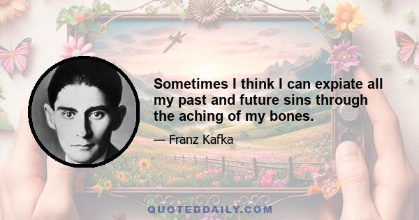 Sometimes I think I can expiate all my past and future sins through the aching of my bones.