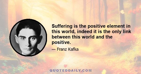 Suffering is the positive element in this world, indeed it is the only link between this world and the positive.