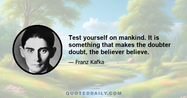 Test yourself on mankind. It is something that makes the doubter doubt, the believer believe.