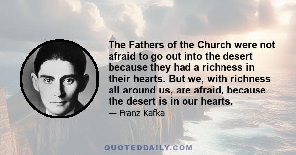 The Fathers of the Church were not afraid to go out into the desert because they had a richness in their hearts. But we, with richness all around us, are afraid, because the desert is in our hearts.