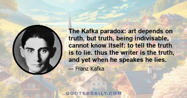 The Kafka paradox: art depends on truth, but truth, being indivisable, cannot know itself: to tell the truth is to lie. thus the writer is the truth, and yet when he speakes he lies.