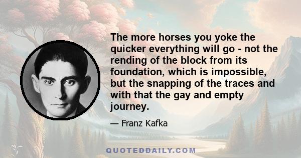 The more horses you yoke the quicker everything will go - not the rending of the block from its foundation, which is impossible, but the snapping of the traces and with that the gay and empty journey.