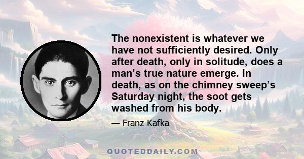 The nonexistent is whatever we have not sufficiently desired. Only after death, only in solitude, does a man’s true nature emerge. In death, as on the chimney sweep’s Saturday night, the soot gets washed from his body.