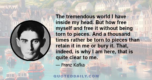 The tremendous world I have inside my head. But how free myself and free it without being torn to pieces. And a thousand times rather be torn to pieces than retain it in me or bury it. That, indeed, is why I am here,