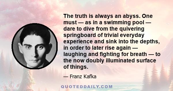 The truth is always an abyss. One must — as in a swimming pool — dare to dive from the quivering springboard of trivial everyday experience and sink into the depths, in order to later rise again — laughing and fighting