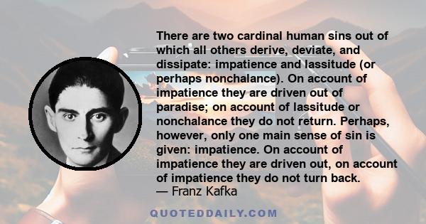 There are two cardinal human sins out of which all others derive, deviate, and dissipate: impatience and lassitude (or perhaps nonchalance). On account of impatience they are driven out of paradise; on account of