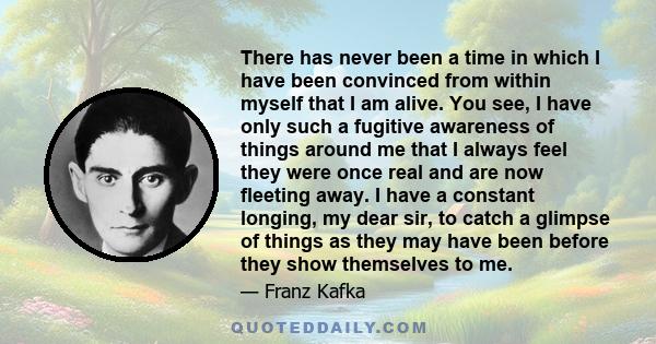 There has never been a time in which I have been convinced from within myself that I am alive. You see, I have only such a fugitive awareness of things around me that I always feel they were once real and are now