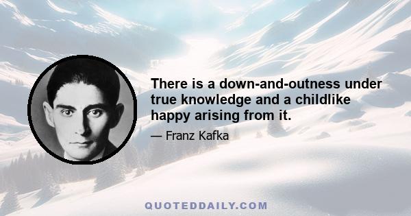 There is a down-and-outness under true knowledge and a childlike happy arising from it.