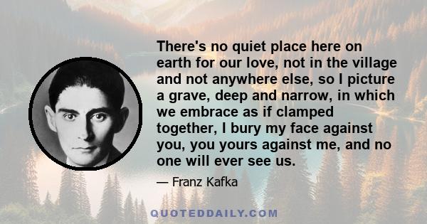 There's no quiet place here on earth for our love, not in the village and not anywhere else, so I picture a grave, deep and narrow, in which we embrace as if clamped together, I bury my face against you, you yours