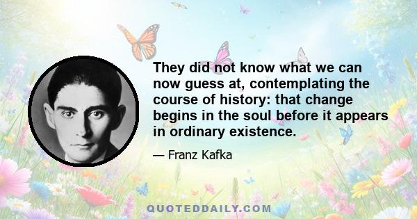 They did not know what we can now guess at, contemplating the course of history: that change begins in the soul before it appears in ordinary existence.