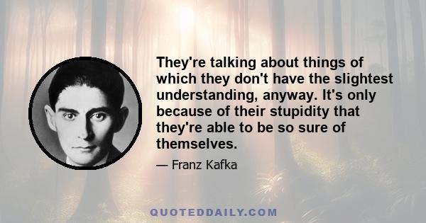 They're talking about things of which they don't have the slightest understanding, anyway. It's only because of their stupidity that they're able to be so sure of themselves.