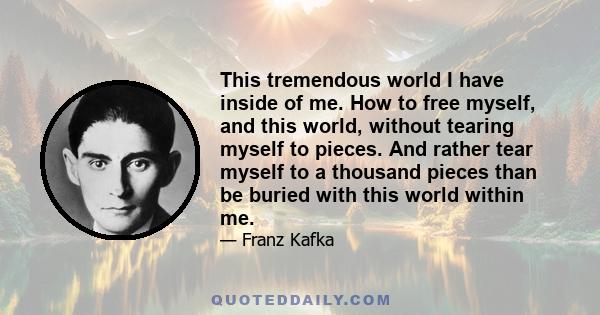 This tremendous world I have inside of me. How to free myself, and this world, without tearing myself to pieces. And rather tear myself to a thousand pieces than be buried with this world within me.