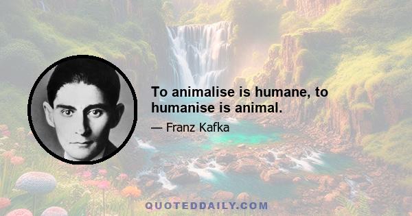 To animalise is humane, to humanise is animal.