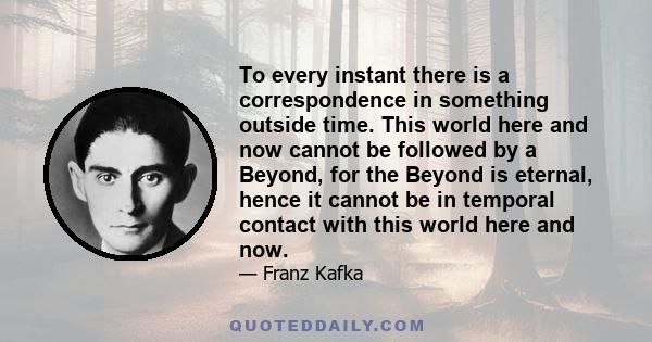 To every instant there is a correspondence in something outside time. This world here and now cannot be followed by a Beyond, for the Beyond is eternal, hence it cannot be in temporal contact with this world here and