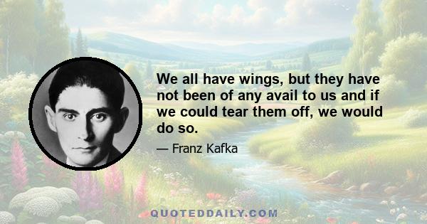 We all have wings, but they have not been of any avail to us and if we could tear them off, we would do so.