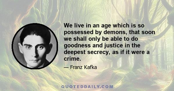 We live in an age which is so possessed by demons, that soon we shall only be able to do goodness and justice in the deepest secrecy, as if it were a crime.