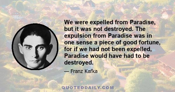 We were expelled from Paradise, but it was not destroyed. The expulsion from Paradise was in one sense a piece of good fortune, for if we had not been expelled, Paradise would have had to be destroyed.